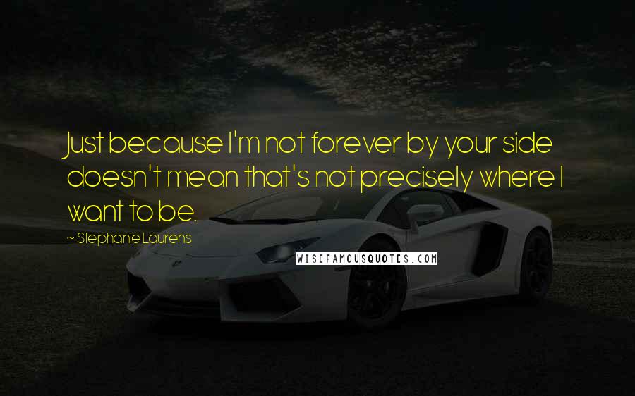 Stephanie Laurens Quotes: Just because I'm not forever by your side doesn't mean that's not precisely where I want to be.