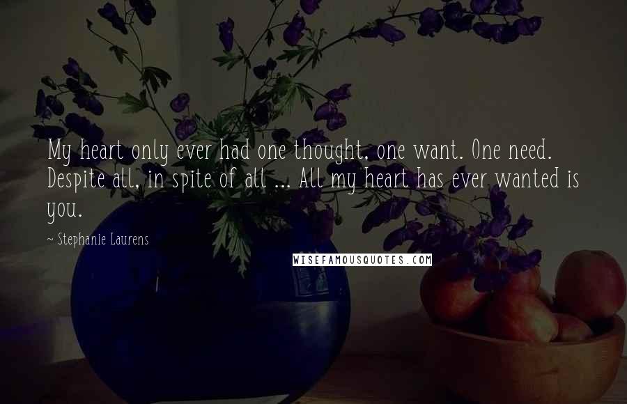 Stephanie Laurens Quotes: My heart only ever had one thought, one want. One need. Despite all, in spite of all ... All my heart has ever wanted is you.