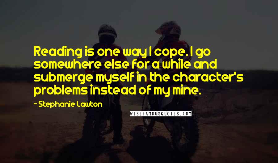 Stephanie Lawton Quotes: Reading is one way I cope. I go somewhere else for a while and submerge myself in the character's problems instead of my mine.