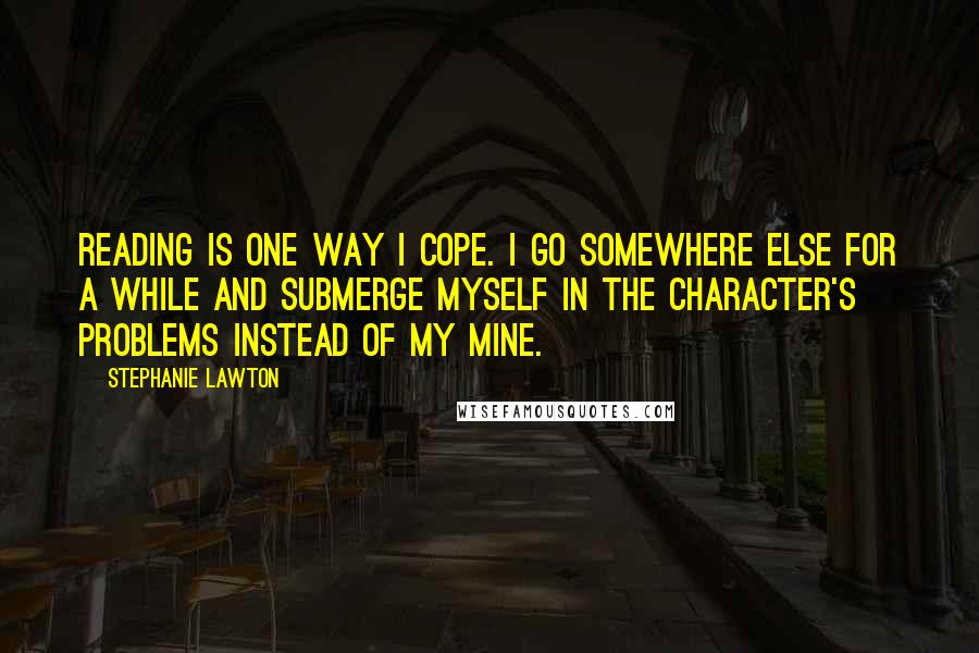 Stephanie Lawton Quotes: Reading is one way I cope. I go somewhere else for a while and submerge myself in the character's problems instead of my mine.