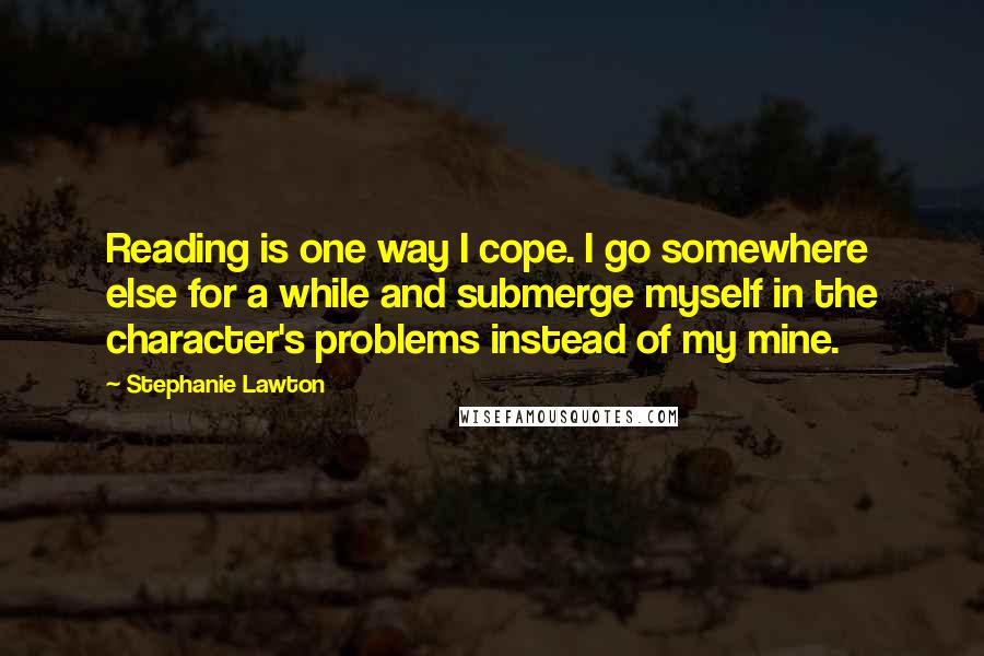 Stephanie Lawton Quotes: Reading is one way I cope. I go somewhere else for a while and submerge myself in the character's problems instead of my mine.