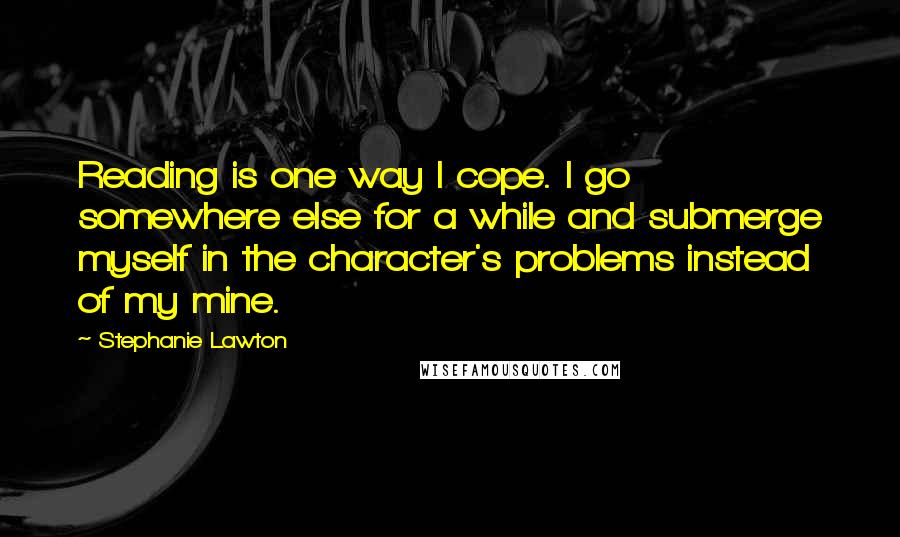 Stephanie Lawton Quotes: Reading is one way I cope. I go somewhere else for a while and submerge myself in the character's problems instead of my mine.
