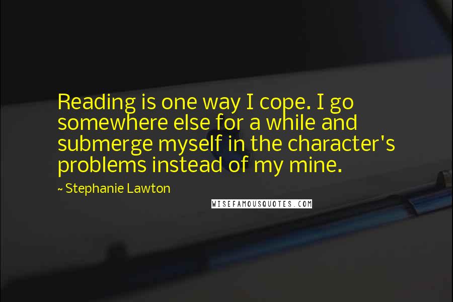 Stephanie Lawton Quotes: Reading is one way I cope. I go somewhere else for a while and submerge myself in the character's problems instead of my mine.