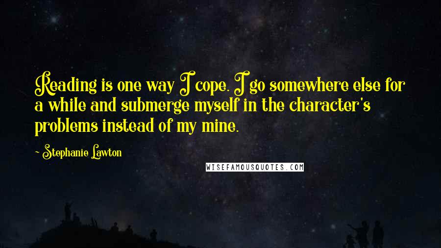 Stephanie Lawton Quotes: Reading is one way I cope. I go somewhere else for a while and submerge myself in the character's problems instead of my mine.