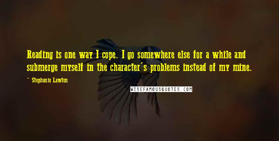 Stephanie Lawton Quotes: Reading is one way I cope. I go somewhere else for a while and submerge myself in the character's problems instead of my mine.