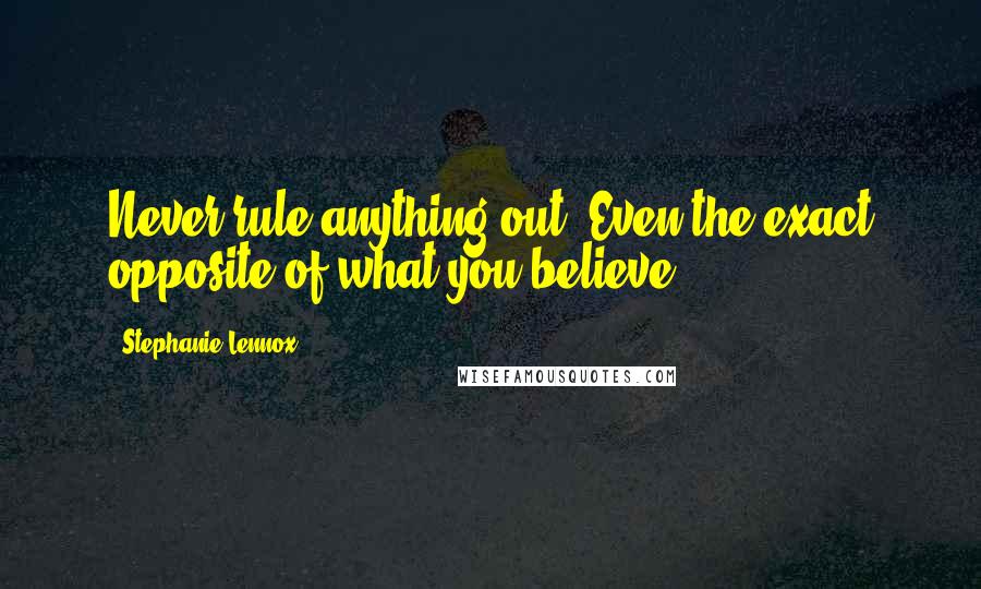 Stephanie Lennox Quotes: Never rule anything out. Even the exact opposite of what you believe.