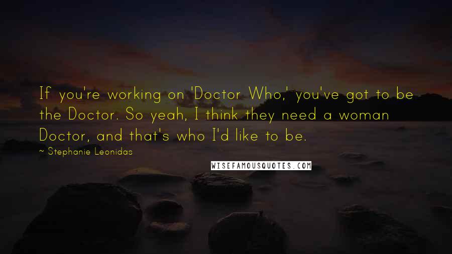 Stephanie Leonidas Quotes: If you're working on 'Doctor Who,' you've got to be the Doctor. So yeah, I think they need a woman Doctor, and that's who I'd like to be.