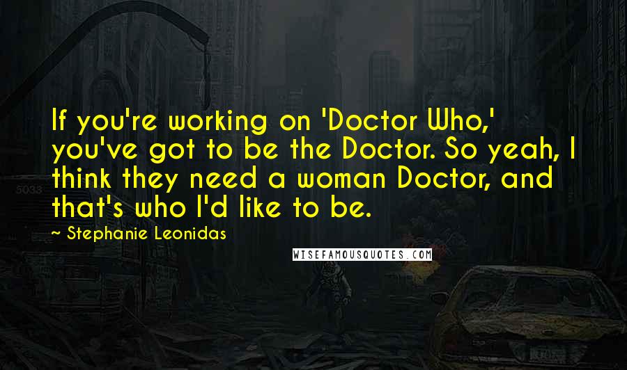 Stephanie Leonidas Quotes: If you're working on 'Doctor Who,' you've got to be the Doctor. So yeah, I think they need a woman Doctor, and that's who I'd like to be.