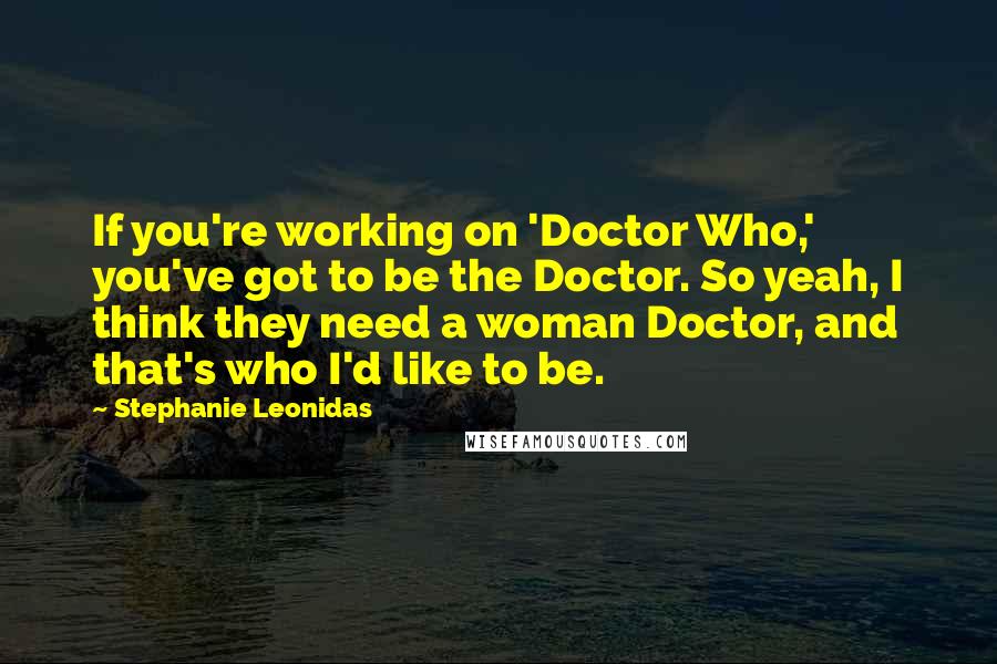 Stephanie Leonidas Quotes: If you're working on 'Doctor Who,' you've got to be the Doctor. So yeah, I think they need a woman Doctor, and that's who I'd like to be.