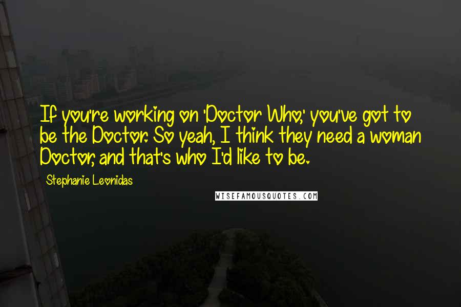 Stephanie Leonidas Quotes: If you're working on 'Doctor Who,' you've got to be the Doctor. So yeah, I think they need a woman Doctor, and that's who I'd like to be.