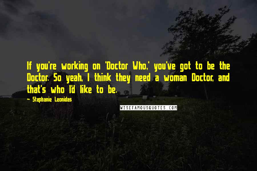 Stephanie Leonidas Quotes: If you're working on 'Doctor Who,' you've got to be the Doctor. So yeah, I think they need a woman Doctor, and that's who I'd like to be.