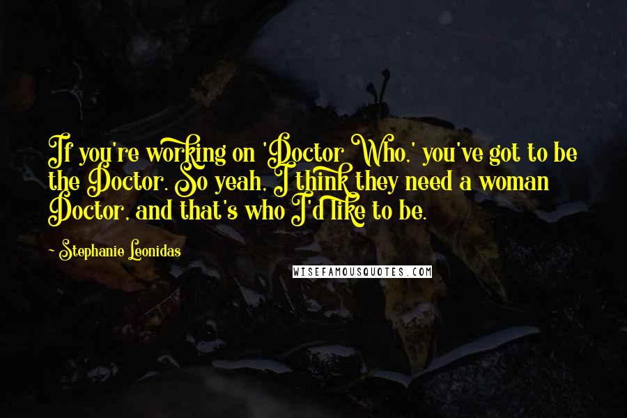 Stephanie Leonidas Quotes: If you're working on 'Doctor Who,' you've got to be the Doctor. So yeah, I think they need a woman Doctor, and that's who I'd like to be.