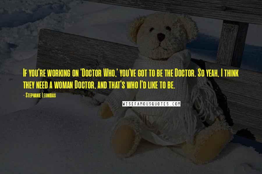 Stephanie Leonidas Quotes: If you're working on 'Doctor Who,' you've got to be the Doctor. So yeah, I think they need a woman Doctor, and that's who I'd like to be.
