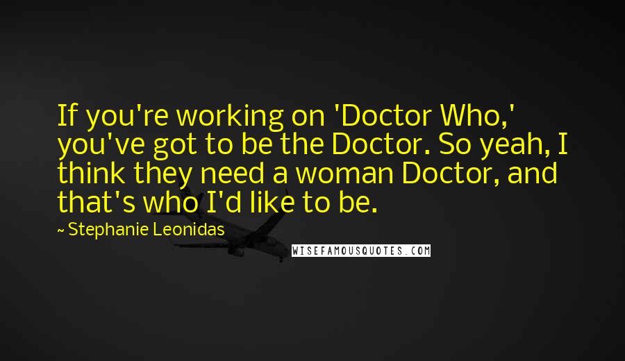 Stephanie Leonidas Quotes: If you're working on 'Doctor Who,' you've got to be the Doctor. So yeah, I think they need a woman Doctor, and that's who I'd like to be.