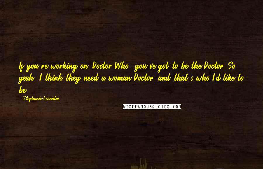 Stephanie Leonidas Quotes: If you're working on 'Doctor Who,' you've got to be the Doctor. So yeah, I think they need a woman Doctor, and that's who I'd like to be.