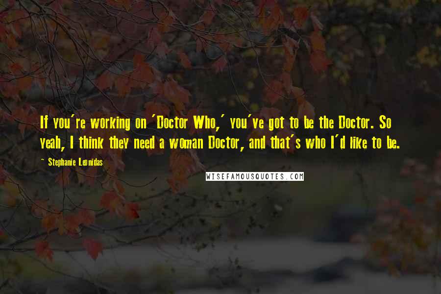 Stephanie Leonidas Quotes: If you're working on 'Doctor Who,' you've got to be the Doctor. So yeah, I think they need a woman Doctor, and that's who I'd like to be.