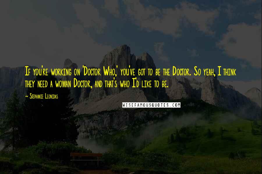 Stephanie Leonidas Quotes: If you're working on 'Doctor Who,' you've got to be the Doctor. So yeah, I think they need a woman Doctor, and that's who I'd like to be.