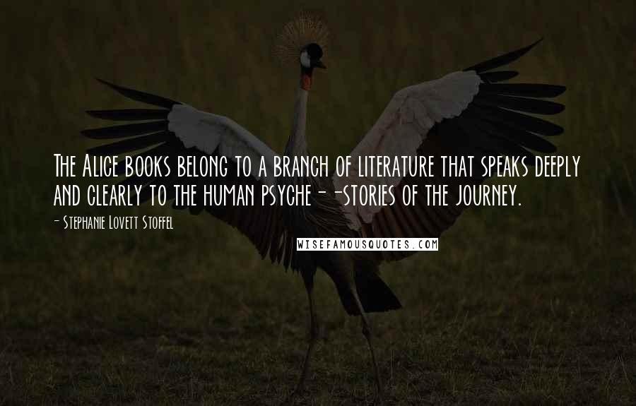 Stephanie Lovett Stoffel Quotes: The Alice books belong to a branch of literature that speaks deeply and clearly to the human psyche--stories of the journey.