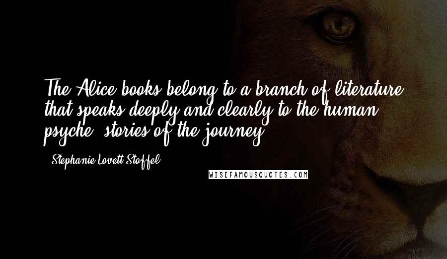 Stephanie Lovett Stoffel Quotes: The Alice books belong to a branch of literature that speaks deeply and clearly to the human psyche--stories of the journey.