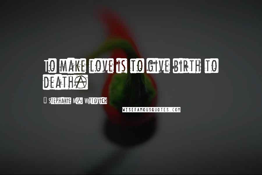 Stephanie M. Wytovich Quotes: To make love is to give birth to death.
