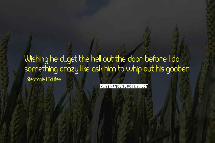 Stephanie McAfee Quotes: Wishing he'd...get the hell out the door before I do something crazy like ask him to whip out his goober.