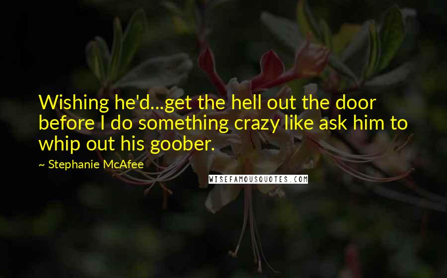 Stephanie McAfee Quotes: Wishing he'd...get the hell out the door before I do something crazy like ask him to whip out his goober.