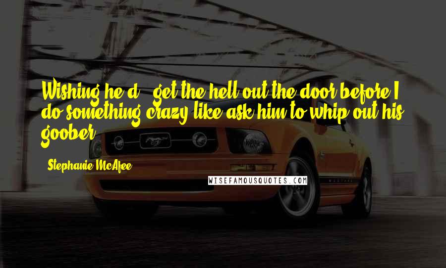 Stephanie McAfee Quotes: Wishing he'd...get the hell out the door before I do something crazy like ask him to whip out his goober.