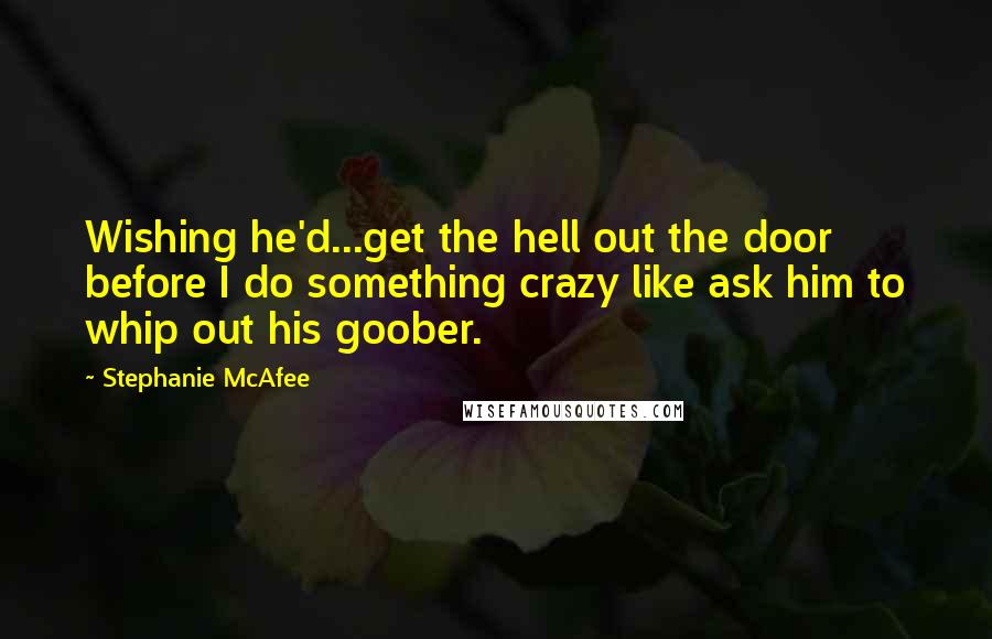 Stephanie McAfee Quotes: Wishing he'd...get the hell out the door before I do something crazy like ask him to whip out his goober.