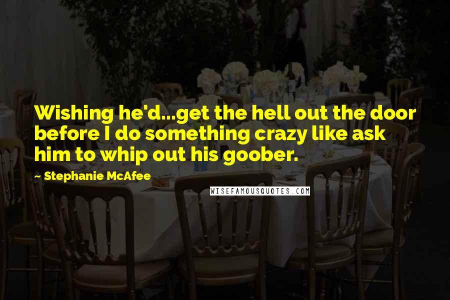 Stephanie McAfee Quotes: Wishing he'd...get the hell out the door before I do something crazy like ask him to whip out his goober.