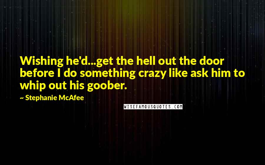 Stephanie McAfee Quotes: Wishing he'd...get the hell out the door before I do something crazy like ask him to whip out his goober.