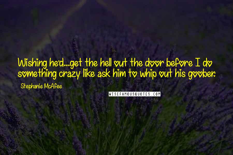 Stephanie McAfee Quotes: Wishing he'd...get the hell out the door before I do something crazy like ask him to whip out his goober.