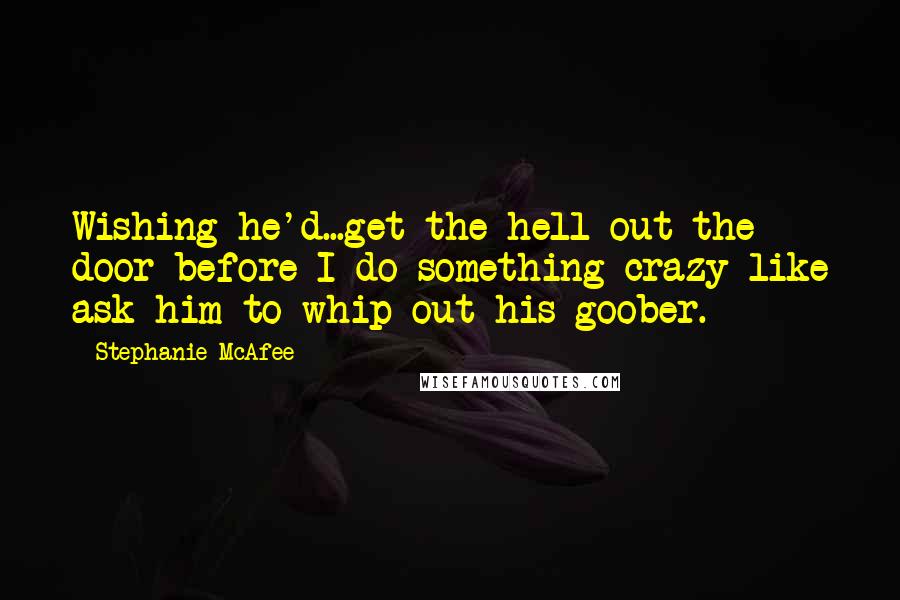 Stephanie McAfee Quotes: Wishing he'd...get the hell out the door before I do something crazy like ask him to whip out his goober.