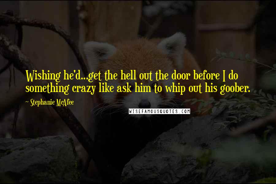 Stephanie McAfee Quotes: Wishing he'd...get the hell out the door before I do something crazy like ask him to whip out his goober.