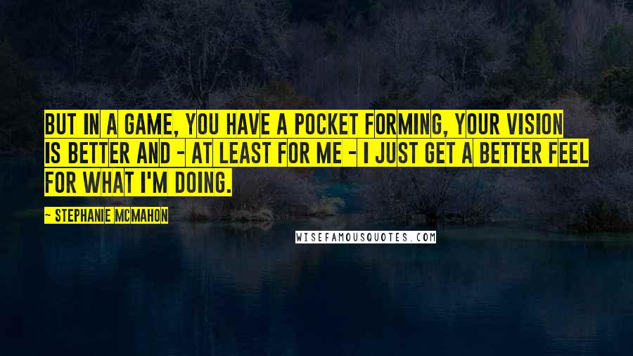 Stephanie McMahon Quotes: But in a game, you have a pocket forming, your vision is better and - at least for me - I just get a better feel for what I'm doing.