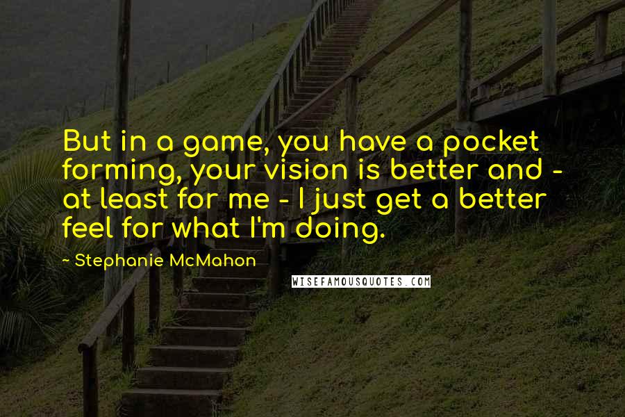 Stephanie McMahon Quotes: But in a game, you have a pocket forming, your vision is better and - at least for me - I just get a better feel for what I'm doing.