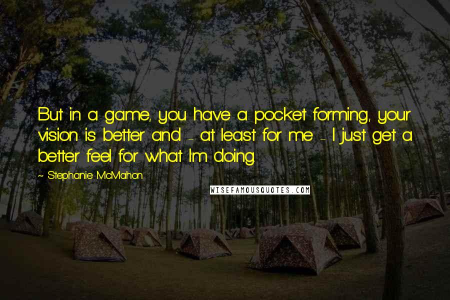 Stephanie McMahon Quotes: But in a game, you have a pocket forming, your vision is better and - at least for me - I just get a better feel for what I'm doing.