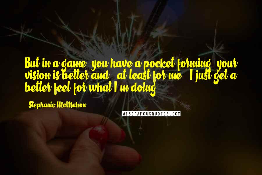 Stephanie McMahon Quotes: But in a game, you have a pocket forming, your vision is better and - at least for me - I just get a better feel for what I'm doing.