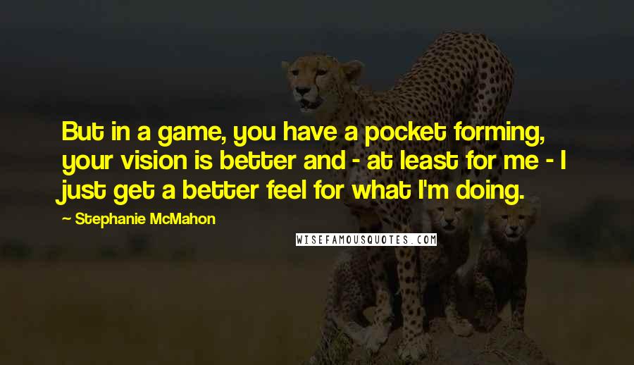 Stephanie McMahon Quotes: But in a game, you have a pocket forming, your vision is better and - at least for me - I just get a better feel for what I'm doing.