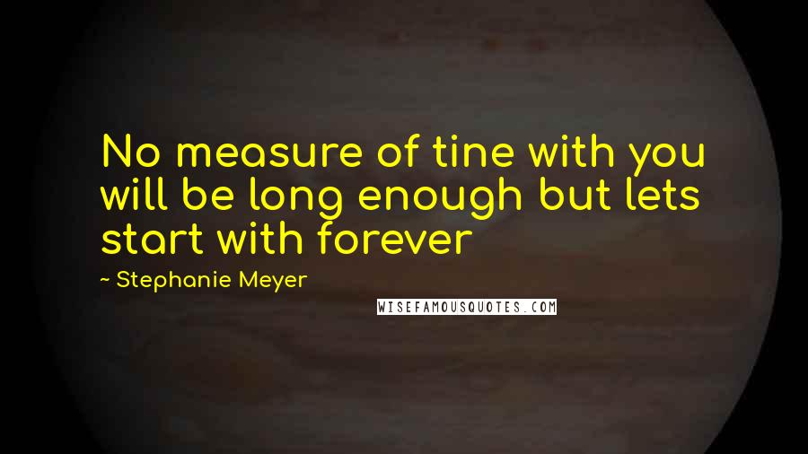 Stephanie Meyer Quotes: No measure of tine with you will be long enough but lets start with forever