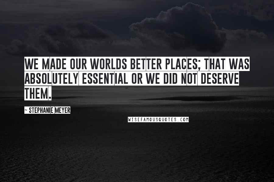 Stephanie Meyer Quotes: We made our worlds better places; that was absolutely essential or we did not deserve them.