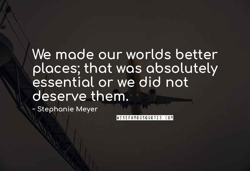 Stephanie Meyer Quotes: We made our worlds better places; that was absolutely essential or we did not deserve them.