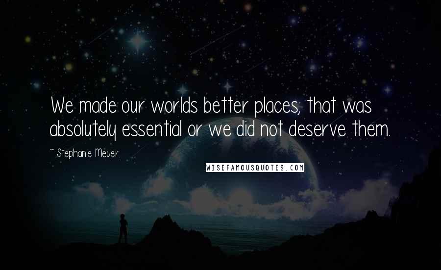 Stephanie Meyer Quotes: We made our worlds better places; that was absolutely essential or we did not deserve them.