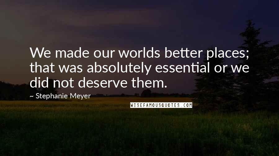 Stephanie Meyer Quotes: We made our worlds better places; that was absolutely essential or we did not deserve them.