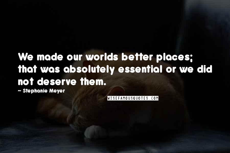 Stephanie Meyer Quotes: We made our worlds better places; that was absolutely essential or we did not deserve them.