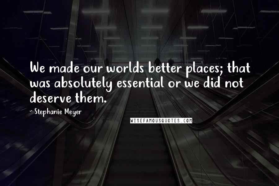Stephanie Meyer Quotes: We made our worlds better places; that was absolutely essential or we did not deserve them.