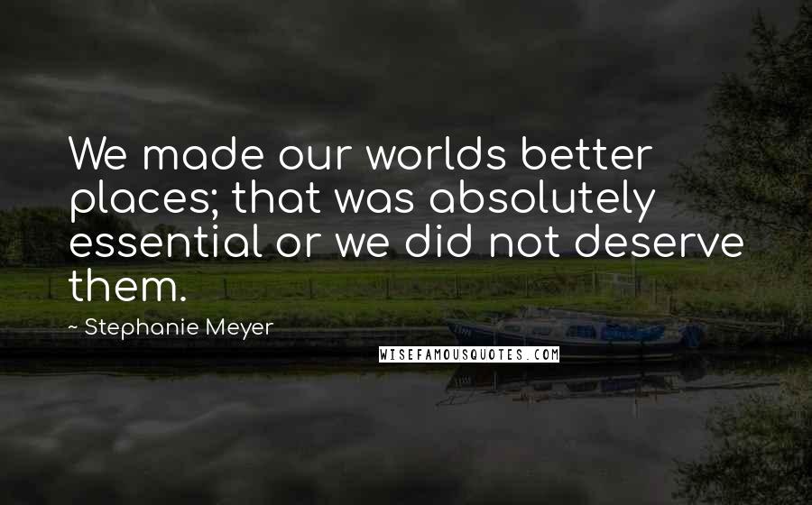 Stephanie Meyer Quotes: We made our worlds better places; that was absolutely essential or we did not deserve them.