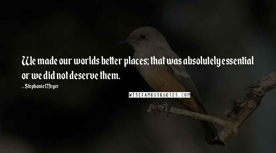 Stephanie Meyer Quotes: We made our worlds better places; that was absolutely essential or we did not deserve them.