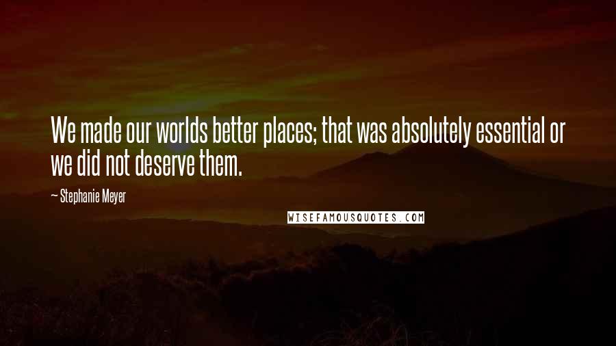 Stephanie Meyer Quotes: We made our worlds better places; that was absolutely essential or we did not deserve them.