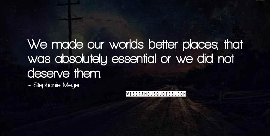 Stephanie Meyer Quotes: We made our worlds better places; that was absolutely essential or we did not deserve them.