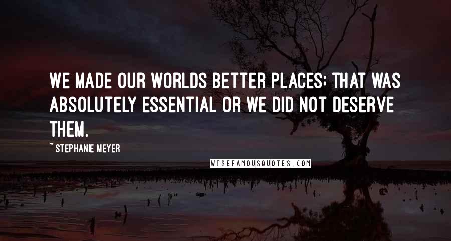 Stephanie Meyer Quotes: We made our worlds better places; that was absolutely essential or we did not deserve them.